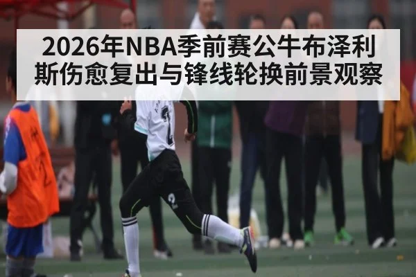 2026年NBA季前赛公牛布泽利斯伤愈复出与锋线轮换前景观察（Bwin）