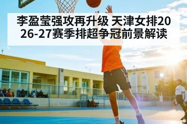 李盈莹强攻再升级 天津女排2026-27赛季排超争冠前景解读