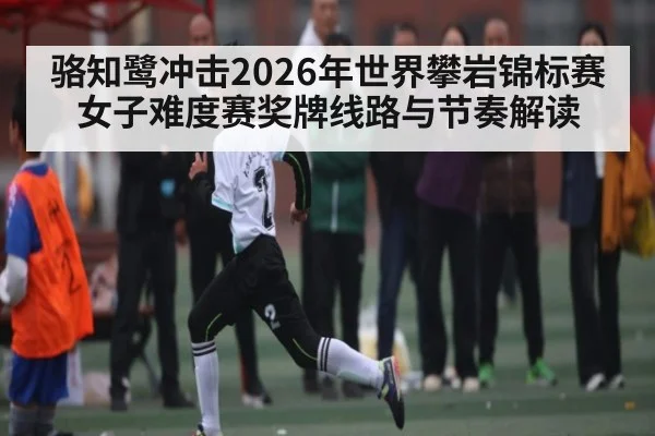 骆知鹭冲击2026年世界攀岩锦标赛女子难度赛奖牌线路与节奏解读（Bwin）